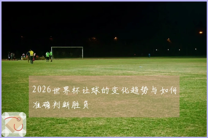 2026世界杯让球的变化趋势与如何准确判断胜负